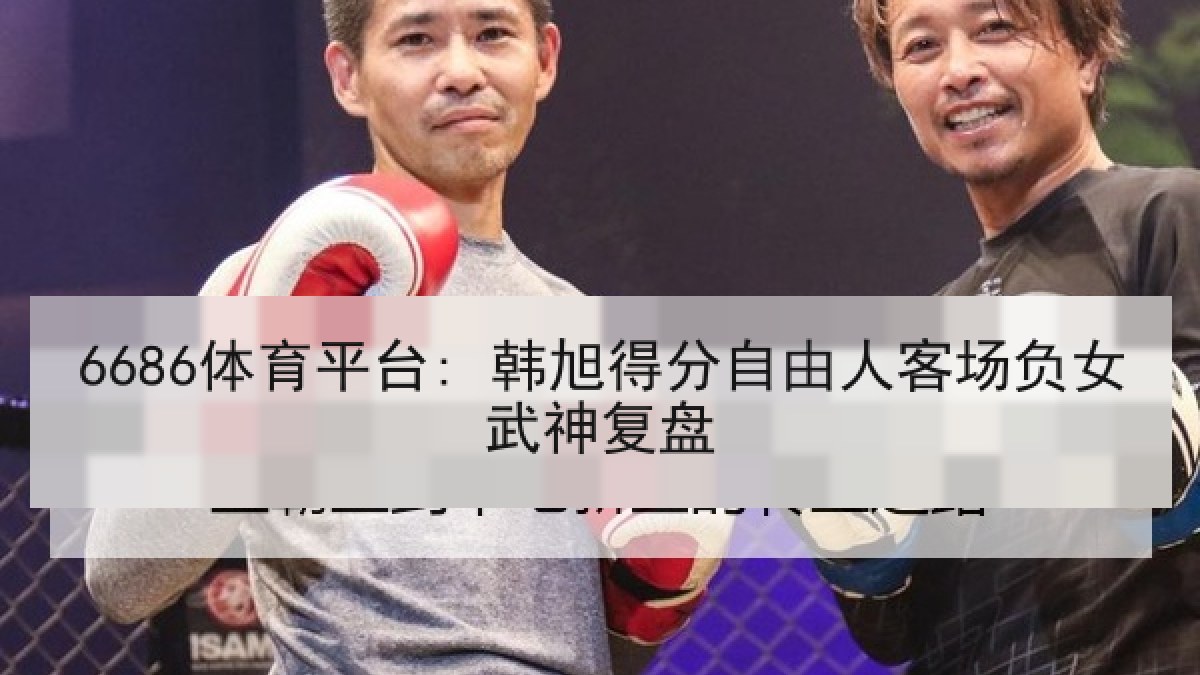6686体育平台: 韩旭得分自由人客场负女武神复盘 6686体育平台: 韩旭得分自由人客场负女武神复盘