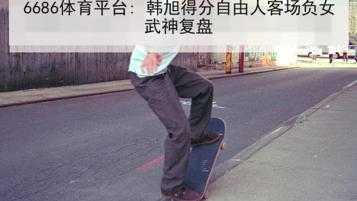 6686体育平台: 韩旭得分自由人客场负女武神复盘 6686体育平台: 韩旭得分自由人客场负女武神复盘