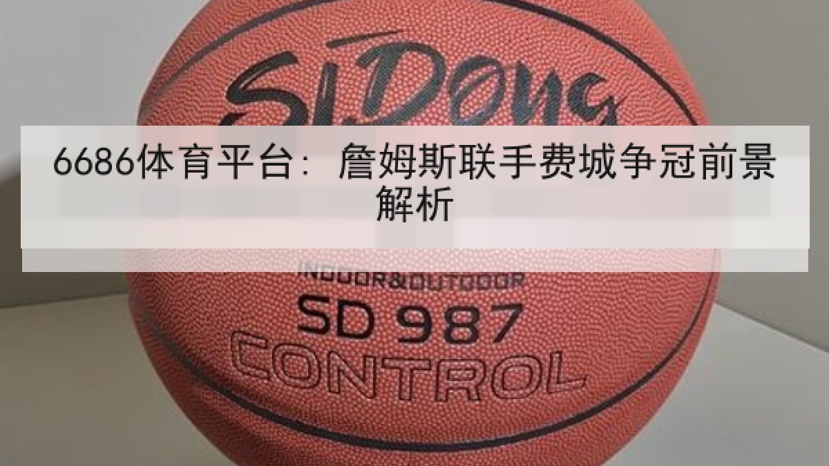 6686体育平台: 詹姆斯联手费城争冠前景解析 6686体育平台: 詹姆斯联手费城争冠前景解析